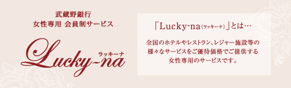 武蔵野銀行 女性専用会員制サービス「Lucky-na（ラッキーナ）」とは、全国のホテルやレストラン、レジャー施設等の様々なサービスをご優待価格でご提供する女性専用のサービスです。