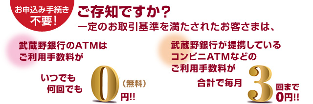 ご存知ですか？一定のお取引基準を満たされたお客さまは、武蔵野銀行のATMはご利用手数料がいつでも何回でも0円！