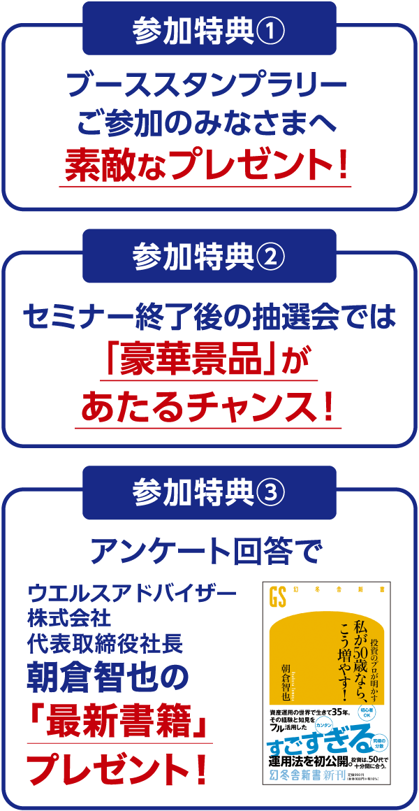 参加特典[1]ご参加のみなさまへ素敵なプレゼント！[2]セミナー終了後の抽選会では、豪華景品があたるチャンス！ [3]アンケート回答でウエルスアドバイザー株式会社代表取締役社長 朝倉智也の最新書籍プレゼント！
