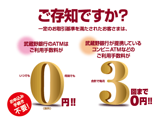 ご存知ですか？一定のお取引基準を満たされたお客さまは、武蔵野銀行のATMはご利用手数料がいつでも何回でも0円！