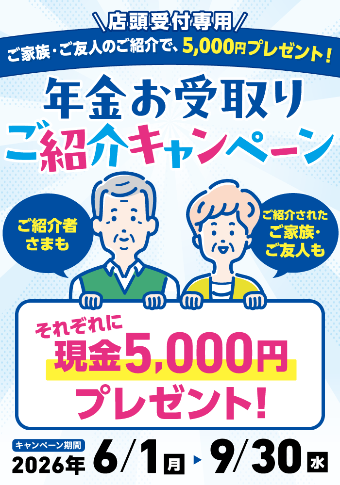 店頭受付専用 ご家族・ご友人のご紹介で、5,000円プレゼント！ 年金お受取りご紹介キャンペーン キャンペーン期間 2026/6/1～2026/9/30