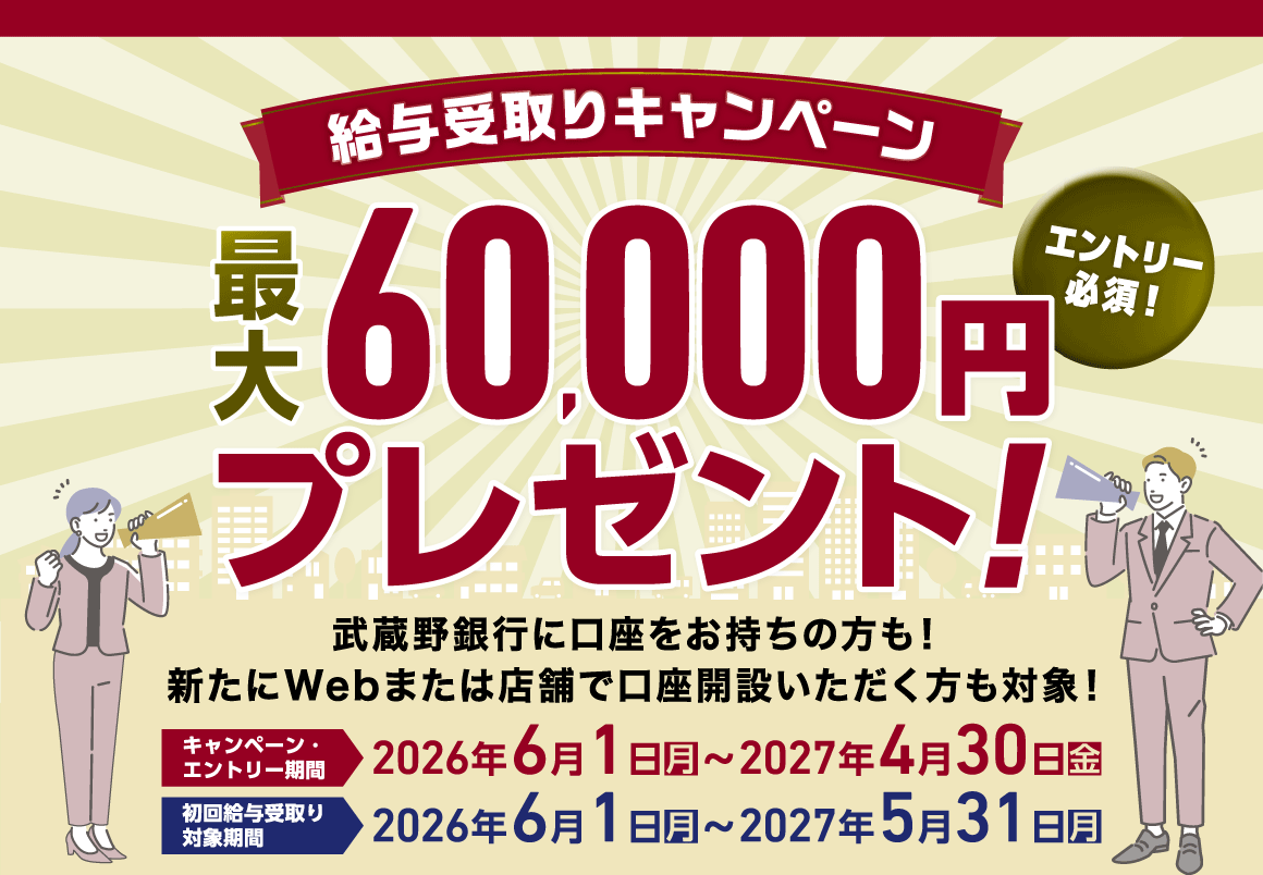 給与受取りキャンペーン 最大60,000円プレゼント エントリー必須!武蔵野銀行に口座をお持ちの方も新たにWebまたは店舗で口座開設いただく方も対象! キャンペーン・エントリー期間 2026年6月1日(月)~2027年4月30日(金) 初回給与受取り対象期間 2026年6月1日(月)~2027年5月31日(月)