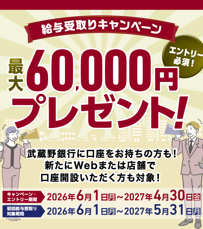 給与受取りキャンペーン 最大60,000円プレゼント エントリー必須!武蔵野銀行に口座をお持ちの方も新たにWebまたは店舗で口座開設いただく方も対象! キャンペーン・エントリー期間 2026年6月1日(月)~2027年4月30日(金) 初回給与受取り対象期間 2026年6月1日(月)~2027年5月31日(月)