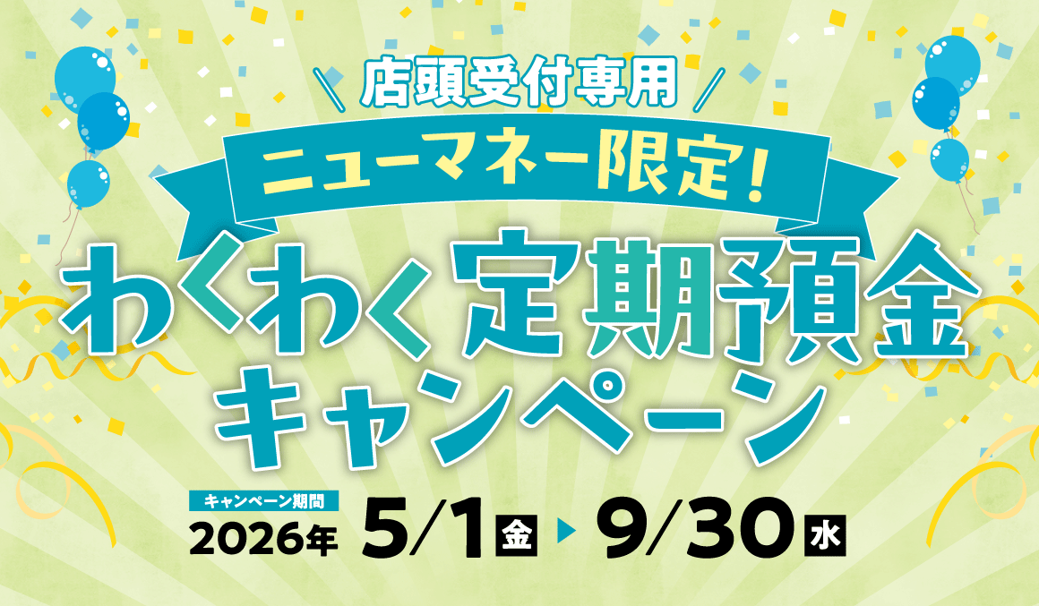 店頭受付専用 ニューマネー限定！ わくわく定期預金キャンペーン キャンペーン期間 2026/5/1～2026/9/30