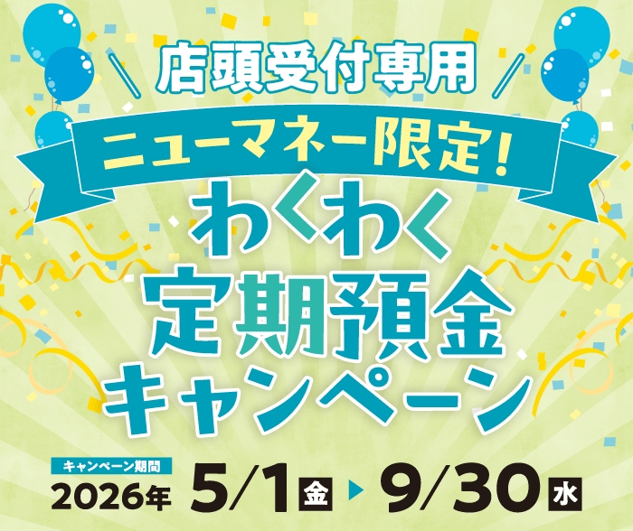 店頭受付専用 ニューマネー限定！ わくわく定期預金キャンペーン キャンペーン期間 2026/5/1～2026/9/30