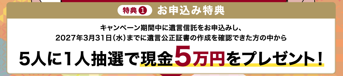 特典1 お申込み特典 キャンペーン期間中に遺言信託をお申込みし、2027年3月31日（水）までに遺言公正証書の作成を確認できた方の中から 5人に1人抽選で現金5万円をプレゼント！