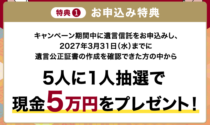 特典1 お申込み特典 キャンペーン期間中に遺言信託をお申込みし、2027年3月31日（水）までに遺言公正証書の作成を確認できた方の中から 5人に1人抽選で現金5万円をプレゼント！