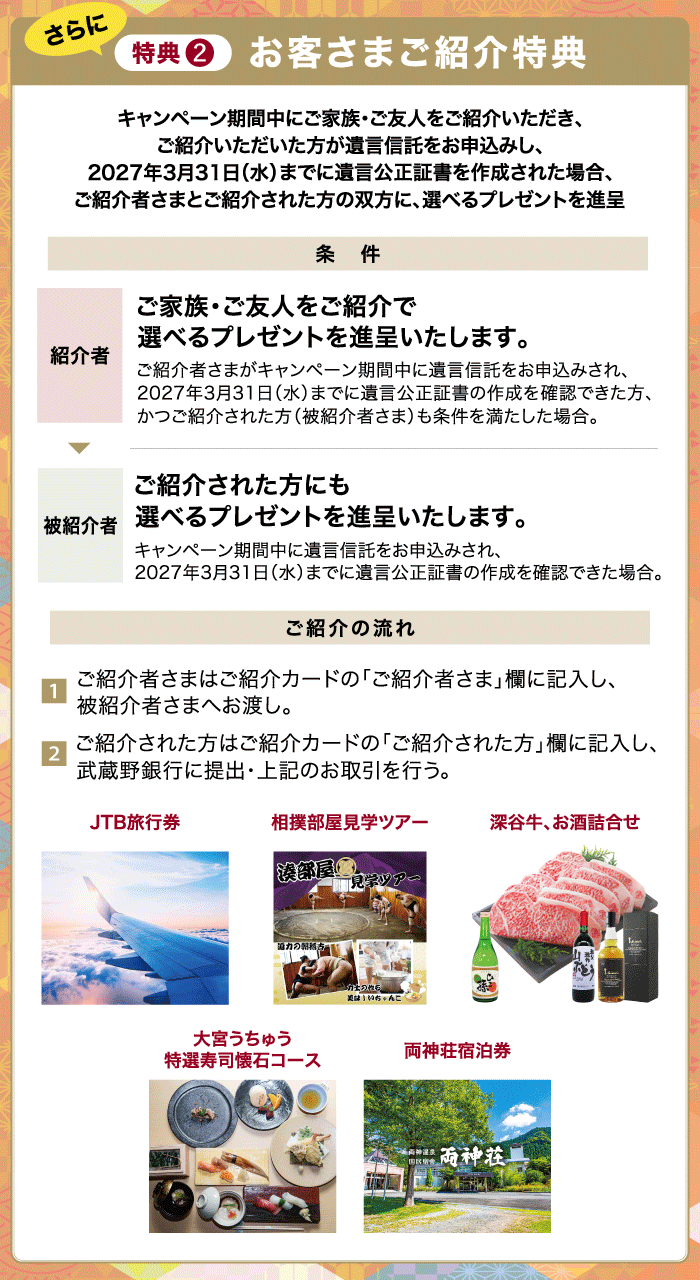 特典2 お客さまご紹介特典 キャンペーン期間中にご家族・ご友人をご紹介いただき、ご紹介いただいた方が遺言信託をお申込みし、2027年3月31日（水）までに遺言公正証書を作成された場合、ご紹介者さまとご紹介された方の双方に、選べるプレゼント（JTB旅行券・相撲部屋見学ツアー・深谷牛、お酒詰め合わせ・大宮うちゅう特選寿司懐石コース・両神荘宿泊券）を進呈 条件 紹介者：ご家族・ご友人をご紹介で選べるプレゼントを進呈いたします。ご紹介者さまがキャンペーン期間中に遺言信託をお申込みされ、2027年3月31日（水）までに遺言公正証書の作成を確認できた方、かつご紹介された方（被紹介者さま）も条件を満たした場合。 被紹介者：ご紹介された方にも選べるプレゼントを進呈いたします。キャンペーン期間中に遺言信託をお申込みされ、2027年3月31日（水）までに遺言公正証書の作成を確認できた場合。 ご紹介の流れ 1.ご紹介者さまはご紹介カードの「ご紹介者さま」欄に記入し、被紹介者さまへお渡し。2.ご紹介された方はご紹介カードの「ご紹介された方」欄に記入し、武蔵野銀行に提出・上記のお取引を行う。