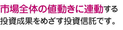 市場全体の値動きに連動する投資成果をめざす投資信託です。