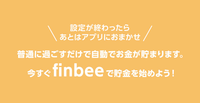 設定が終わったらあとはアプリにおまかせ 普通に過ごすだけで自動でお金が貯まります。今すぐfinbeeで貯金を始めよう！