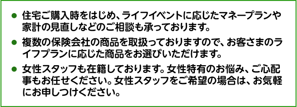 住宅ご購入時をはじめ、ライフイベントに応じたマネープランや家計の見直しなどのご相談も承っております。 複数の保険会社の商品を取扱っておりますので、お客さまのライフプランに応じた商品をお選びいただけます。 女性スタッフも在籍しております。女性特有のお悩み、ご心配事もお任せください。女性スタッフをご希望の場合は、お気軽にお申しつけください。