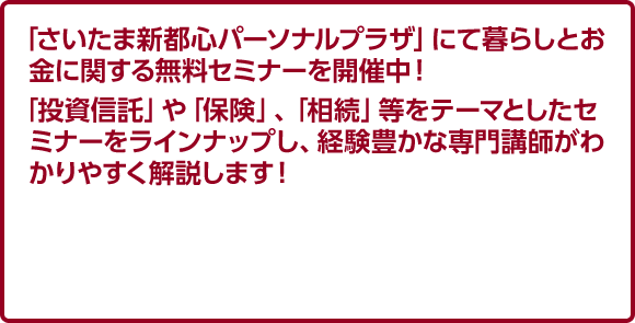 「さいたま新都心パーソナルプラザ」にて暮らしとお金に関する無料セミナーを開催中！ 「投資信託」や「保険」、「相続」等をテーマとしたセミナーをラインナップし、経験豊かな専門講師がわかりやすく解説します！