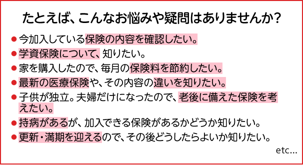 たとえば、こんなお悩みや疑問はありませんか？ 今加入している保険の内容を確認したい。 学資保険について、知りたい。 家を購入したので、毎月の保険料を節約したい。 最新の医療保険や、その内容の違いを知りたい。 子供が独立。夫婦だけになったので、老後に備えた保険を考えたい。 持病があるが、加入できる保険があるかどうか知りたい。 更新・満期を迎えるので、その後どうしたらよいか知りたい。