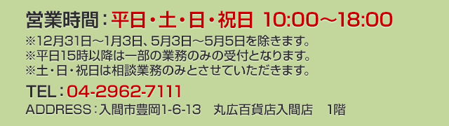 武蔵野銀行 入間支店・狭山西支店 営業時間：平日・土・日・祝日 10:00～18:00 TEL：04-2962-7111 ADDRESS：入間市豊岡1-6-13　丸広百貨店入間店　1階