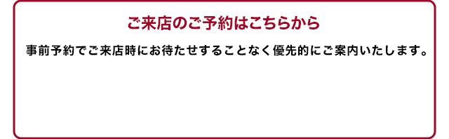 事前予約でご来店時にお待たせすることなく優先的にご案内いたします。