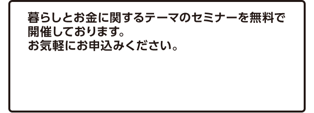 暮らしとお金に関するテーマのセミナーを無料で開催しております。お気軽にお申込みください。